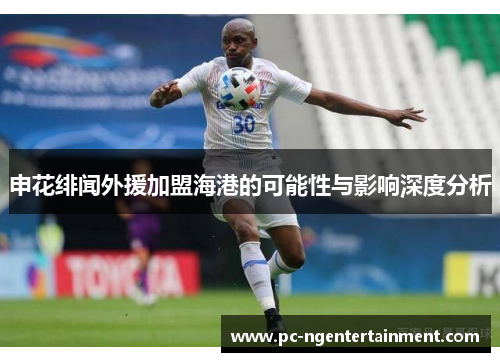 申花绯闻外援加盟海港的可能性与影响深度分析 申花绯闻外援加盟海港的可能性与影响深度分析