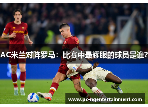 AC米兰对阵罗马：比赛中最耀眼的球员是谁？