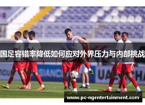 国足容错率降低如何应对外界压力与内部挑战 国足容错率降低如何应对外界压力与内部挑战