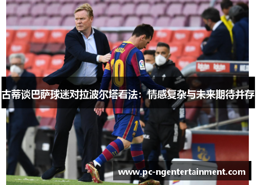 古蒂谈巴萨球迷对拉波尔塔看法：情感复杂与未来期待并存