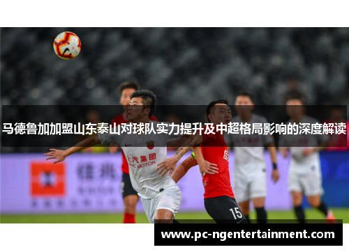 马德鲁加加盟山东泰山对球队实力提升及中超格局影响的深度解读