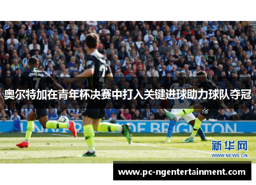 奥尔特加在青年杯决赛中打入关键进球助力球队夺冠 奥尔特加在青年杯决赛中打入关键进球助力球队夺冠