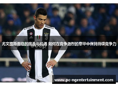 尤文图斯面临的挑战与机遇 如何在竞争激烈的意甲中保持持续竞争力