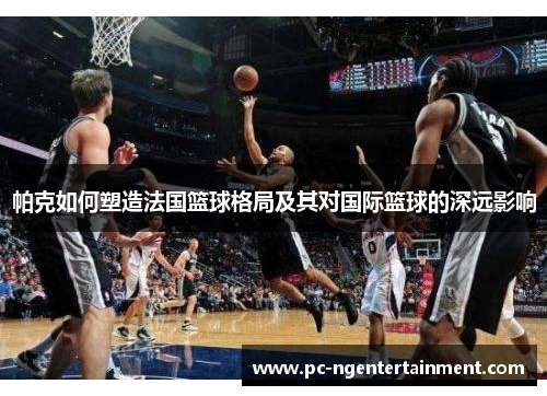 帕克如何塑造法国篮球格局及其对国际篮球的深远影响