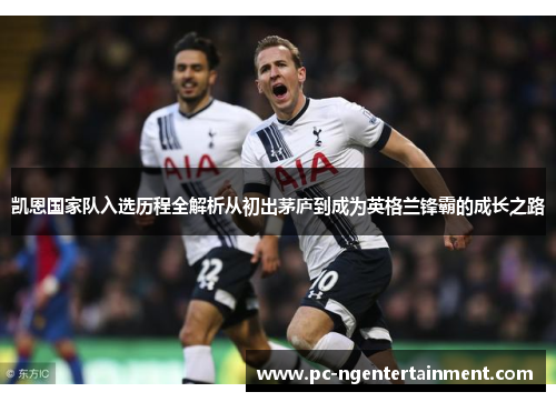 凯恩国家队入选历程全解析从初出茅庐到成为英格兰锋霸的成长之路