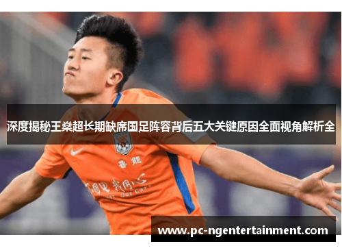 深度揭秘王燊超长期缺席国足阵容背后五大关键原因全面视角解析全
