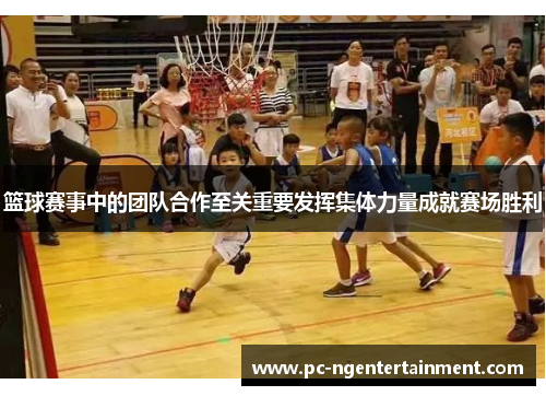 篮球赛事中的团队合作至关重要发挥集体力量成就赛场胜利