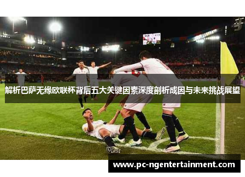 解析巴萨无缘欧联杯背后五大关键因素深度剖析成因与未来挑战展望