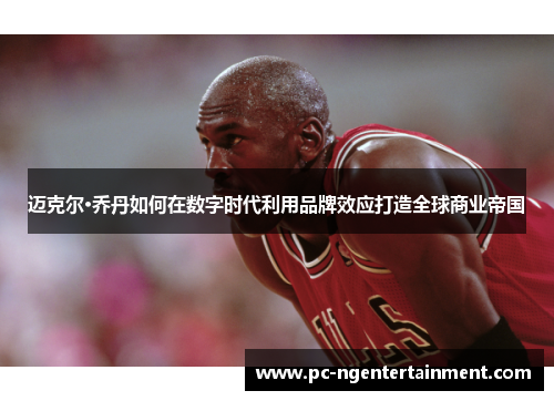 迈克尔·乔丹如何在数字时代利用品牌效应打造全球商业帝国