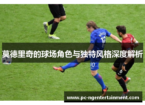莫德里奇的球场角色与独特风格深度解析 莫德里奇的球场角色与独特风格深度解析