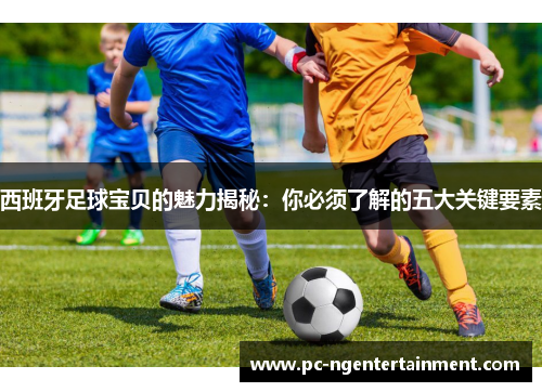 西班牙足球宝贝的魅力揭秘:你必须了解的五大关键要素 西班牙足球宝贝的魅力揭秘:你必须了解的五大关键要素