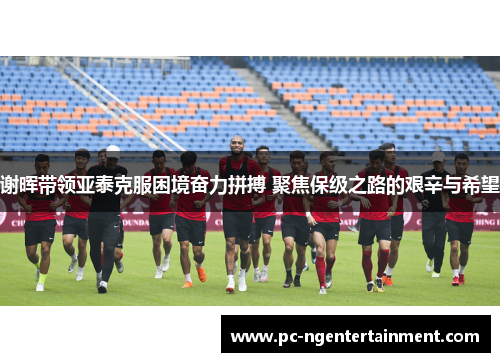 谢晖带领亚泰克服困境奋力拼搏 聚焦保级之路的艰辛与希望