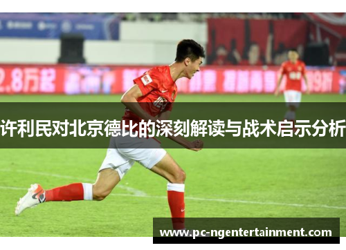 许利民对北京德比的深刻解读与战术启示分析 许利民对北京德比的深刻解读与战术启示分析