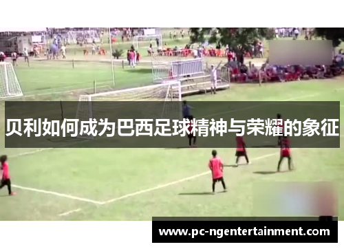 贝利如何成为巴西足球精神与荣耀的象征 贝利如何成为巴西足球精神与荣耀的象征