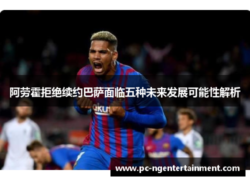 阿劳霍拒绝续约巴萨面临五种未来发展可能性解析 阿劳霍拒绝续约巴萨面临五种未来发展可能性解析