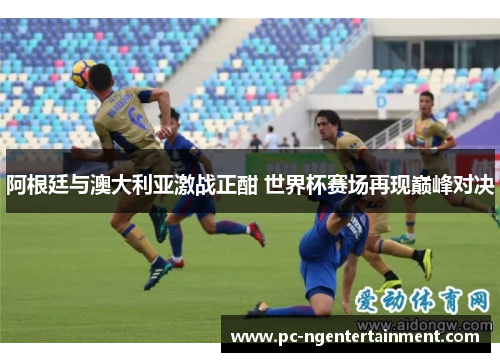 阿根廷与澳大利亚激战正酣 世界杯赛场再现巅峰对决 阿根廷与澳大利亚激战正酣 世界杯赛场再现巅峰对决