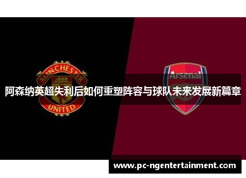 阿森纳英超失利后如何重塑阵容与球队未来发展新篇章 阿森纳英超失利后如何重塑阵容与球队未来发展新篇章