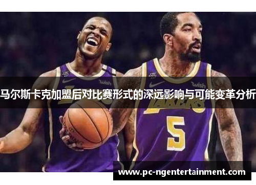 马尔斯卡克加盟后对比赛形式的深远影响与可能变革分析 马尔斯卡克加盟后对比赛形式的深远影响与可能变革分析